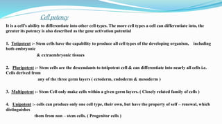 Cell potency
It is a cell’s ability to differentiate into other cell types. The more cell types a cell can differentiate into, the
greater its potency is also described as the gene activation potential
1. Totipotent :- Stem cells have the capability to produce all cell types of the developing organism, including
both embryonic
& extraembryonic tissues
2. Pluripotent :- Stem cells are the descendants to totipotent cell & can differentiate into nearly all cells i.e.
Cells derived from
any of the three germ layers ( ectoderm, endoderm & mesoderm )
3. Multipotent :- Stem Cell only make cells within a given germ layers. ( Closely related family of cells )
4. Unipotent :- cells can produce only one cell type, their own, but have the property of self – renewal, which
distinguishes
them from non – stem cells. ( Progenitor cells )
 