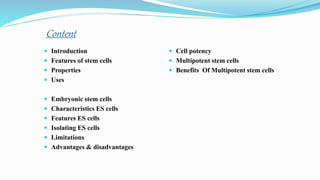 Content
 Introduction
 Features of stem cells
 Properties
 Uses
 Embryonic stem cells
 Characteristics ES cells
 Features ES cells
 Isolating ES cells
 Limitations
 Advantages & disadvantages
 Cell potency
 Multipotent stem cells
 Benefits Of Multipotent stem cells
 