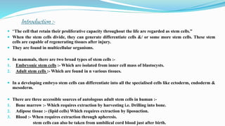 Introduction :-
 “The cell that retain their proliferative capacity throughout the life are regarded as stem cells.”
 When the stem cells divide, they can generate differentiate cells &/ or some more stem cells. These stem
cells are capable of regenerating tissues after injury.
 They are found in multicellular organisms.
 In mammals, there are two broad types of stem cells :-
1. Embryonic stem cells :- Which are isolated from inner cell mass of blastocysts.
2. Adult stem cells :- Which are found in n various tissues.
 In a developing embryo stem cells can differentiate into all the specialised cells like ectoderm, endoderm &
mesoderm.
 There are three accessible sources of autologous adult stem cells in human :-
1. Bone marrow :- Which requires extraction by harvesting i.e. Drilling into bone.
2. Adipose tissue :- (lipid cells) Which requires extraction by liposuction.
3. Blood :- When requires extraction through apheresis.
stem cells can also be taken from umbilical cord blood just after birth.
 
