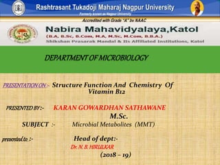 PRESENTATIONON :- Structure Function And Chemistry Of
Vitamin B12
PRESENTEDBY :- KARAN GOWARDHAN SATHAWANE
M.Sc.
SUBJECT :- Microbial Metabolites (MMT)
presentedto :- Head of dept:-
Dr.N.B. HIRULKAR
(2018 – 19)
 