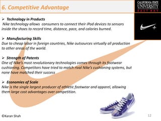 12©Karan Shah
6. Competitive Advantage
 Technology in Products
Nike technology allows consumers to connect their iPod devices to sensors
inside the shoes to record time, distance, pace, and calories burned.
 Manufacturing Skills
Due to cheap labor in foreign countries, Nike outsources virtually all production
to other areas of the world.
 Strength of Patents
One of Nike’s most revolutionary technologies comes through its footwear
cushioning. Competitors have tried to match rival Nike’s cushioning systems, but
none have matched their success
 Economies of Scale
Nike is the single largest producer of athletic footwear and apparel, allowing
them large cost advantages over competition.
 