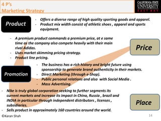 14©Karan Shah
- Offers a diverse range of high quality sporting goods and apparel.
- Product mix width consist of athletic shoes , apparel and sports
equipment.
4 P’s
Marketing Strategy
Product
- A premium product commands a premium price, at e same
time as the company also compete heavily with their main
rival Adidas.
- Uses market skimming pricing strategy.
- Product line pricing.
Price
Promotion
Place
- The business has a rich history and bright future using
sponsorship to generate brand authenticity in their markets.
- Direct Marketing (through e-Shop).
- Public personal relations and also with Social Media .
- Mass Advertising.
- Nike is truly global corporation seeking to further segments its
current markets and increase its impact in China, Russia , brazil and
INDIA in particular through independent distributors , licenses ,
subsidiaries.
- Sells product in approximately 160 countries around the world.
 