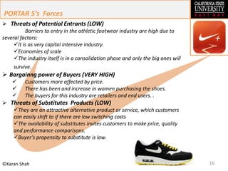 16©Karan Shah
 Threats of Potential Entrants (LOW)
Barriers to entry in the athletic footwear industry are high due to
several factors:
It is as very capital intensive industry.
Economies of scale
The industry itself is in a consolidation phase and only the big ones will
survive.
 Bargainng power of Buyers (VERY HIGH)
 Customers more affected by price.
 There has been and increase in women purchasing the shoes.
 The buyers for this industry are retailers and end users. .
 Threats of Substitutes Products (LOW)
They are an attractive alternative product or service, which customers
can easily shift to if there are low switching costs
The availability of substitutes invites customers to make price, quality
and performance comparisons.
Buyer’s propensity to substitute is low.
PORTAR 5’s Forces
 