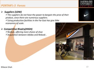 17©Karan Shah
 Suppliers (LOW)
The suppliers do not have the power to bargain the price of their
product, since there are numerous suppliers.
Using production facilities in the Far East has give Nike
economies of scale.
 Competitive Rivalry(HIGH)
Reebok, offering more choice of shoe
Acquisition between Adidas and Rebook .
PORTAR’s 5 Forces
 