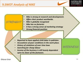 18©Karan Shah
STRENGHT
WEEKNESS
• Nike is strong at research and development.
• Offers their product worldwide.
• Nike is globally recognized
• Nike has no factories
• It has a strong sense of marketing strategy
• Strong financial position
• Reported to have applied child labor in pakistan.
• Accusations of poor conditions in the work place.
• History of violations of over time laws
• Searching for cheap labour
• Income of the business is still heavly dependent
upon its share of the footware.
 