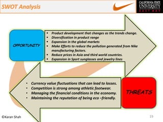 19©Karan Shah
OPPORTUNITY
 Product development that changes as the trends change.
 Diversification in product range
 Expansion in the global markets
 Make Efforts to reduce the pollution generated from Nike
manufacturing factors.
 Reduce prices in Asia and third world countries.
 Expansion in Sport sunglasses and jewelry lines
THREATS
• Currency value fluctuations that can lead to losses.
• Competition is strong among athletic footwear.
• Managing the financial conditions in the economy.
• Maintaining the reputation of being eco –friendly.
 