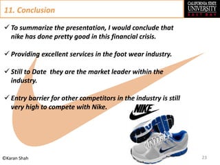 23©Karan Shah
11. Conclusion
 To summarize the presentation, I would conclude that
nike has done pretty good in this financial crisis.
 Providing excellent services in the foot wear industry.
 Still to Date they are the market leader within the
industry.
 Entry barrier for other competitors in the industry is still
very high to compete with Nike.
 