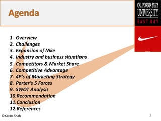 3©Karan Shah
1. Overview
2. Challenges
3. Expansion of Nike
4. Industry and business situations
5. Competitors & Market Share
6. Competitive Advantage
7. 4P’s of Marketing Strategy
8. Porter’s 5 Forces
9. SWOT Analysis
10.Recommendation
11.Conclusion
12.References
 
