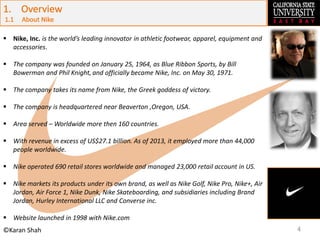 4©Karan Shah
 Nike, Inc. is the world’s leading innovator in athletic footwear, apparel, equipment and
accessories.
 The company was founded on January 25, 1964, as Blue Ribbon Sports, by Bill
Bowerman and Phil Knight, and officially became Nike, Inc. on May 30, 1971.
 The company takes its name from Nike, the Greek goddess of victory.
 The company is headquartered near Beaverton ,Oregon, USA.
 Area served – Worldwide more then 160 countries.
 With revenue in excess of US$27.1 billion. As of 2013, it employed more than 44,000
people worldwide.
 Nike operated 690 retail stores worldwide and managed 23,000 retail account in US.
 Nike markets its products under its own brand, as well as Nike Golf, Nike Pro, Nike+, Air
Jordan, Air Force 1, Nike Dunk, Nike Skateboarding, and subsidiaries including Brand
Jordan, Hurley International LLC and Converse inc.
 Website launched in 1998 with Nike.com
 