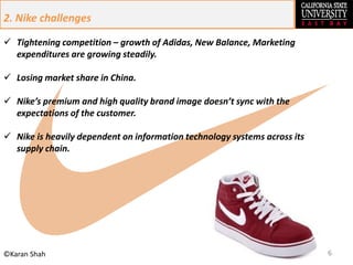 6©Karan Shah
 Tightening competition – growth of Adidas, New Balance, Marketing
expenditures are growing steadily.
 Losing market share in China.
 Nike’s premium and high quality brand image doesn’t sync with the
expectations of the customer.
 Nike is heavily dependent on information technology systems across its
supply chain.
2. Nike challenges
 
