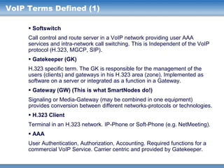 VoIP Terms Defined (1)
 Softswitch
Call control and route server in a VoIP network providing user AAA
services and intra-network call switching. This is Independent of the VoIP
protocol (H.323, MGCP, SIP).
 Gatekeeper (GK)
H.323 specific term. The GK is responsible for the management of the
users (clients) and gateways in his H.323 area (zone). Implemented as
software on a server or integrated as a function in a Gateway.
 Gateway (GW) (This is what SmartNodes do!)
Signaling or Media-Gateway (may be combined in one equipment)
provides conversion between different networks-protocols or technologies.

 H.323 Client
Terminal in an H.323 network. IP-Phone or Soft-Phone (e.g. NetMeeting).
 AAA
User Authentication, Authorization, Accounting. Required functions for a
commercial VoIP Service. Carrier centric and provided by Gatekeeper.

 