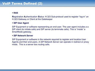 VoIP Terms Defined (2)
 RAS
Registration Authentication Status: H.323 Sub-protocol used to register “log-in” an
H.323 Gateway or Client at the Gatekeeper
 SIP User Agent
SIP Equipment or software representing an end-user. The user agent includes a a
SIP client (to initiate calls) and SIP server (to terminate calls). This is “inside” a
SmartNode gateway.
 SIP Network Server
SIP Equipment or software in the network required to register and localize User
Agents and their end-users. A SIP Network Server can operate in redirect or proxy
mode. This is a server box routing calls.

 