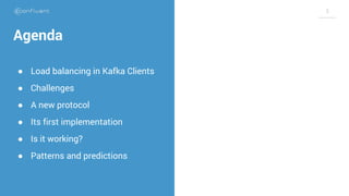 3
Agenda
● Load balancing in Kafka Clients
● Challenges
● A new protocol
● Its first implementation
● Is it working?
● Pat...