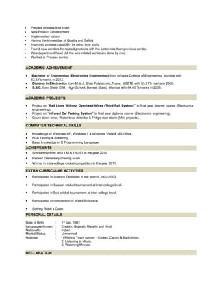 • Prepare process flow chart.
• New Product Development
• Implemented kaizen
• Having the knowledge of Quality and Safety
• Improved process capability by using time study
• Found new vendors for related products with the better rate than previous vendor.
• Wire department head (All the wire related works are done by me).
• Worked in Process control
ACADEMIC ACHIEVEMENT
• Bachelor of Engineering (Electronics Engineering) from Atharva College of Engineering, Mumbai with
63.33% marks in 2012.
• Diploma in Electronics from M.M.J. Shah Polytechnic,Thane, MSBTE with 83.21% marks in 2009.
• S.S.C. from Sheth D.M. High School, Borivali (East), Mumbai with 64.40 % marks in 2006.
ACADEMIC PROJECTS
• Project on “Rail Lines Without Overhead Wires (Third Rail System)” in final year degree course (Electronics
engineering).
• Project on “Infrared Car Parking System” in final year diploma course (Electronics engineering).
• Count down timer, Water level detector & Fridge door alarm (Mini projects).
COMPUTER TECHNICAL SKILLS
• Knowledge of Windows XP, Windows 7 & Windows Vista & MS Office.
• PCB Testing & Soldering.
• Basic knowledge in C Programming Language
ACHIEVEMNTS
• Scholarship from JRD TATA TRUST in the year 2010
• Passed Elementary drawing exam
• Winner in intra-college cricket competition in the year 2011.
EXTRA CURRICULAR ACTIVITIES
• Participated in Science Exhibition in the year of 2002-2003.
• Participated in Season cricket tournament at inter college level.
• Participated in Box cricket tournament at inter college level.
• Participated in competition of Wired Roborace.
• Solving Rubik’s Cube.
PERSONAL DETAILS
Date of Birth : 1St
Jan, 1991
Languages Known : English, Gujarati, Marathi and Hindi
Nationality : Indian
Marital Status : Unmarried
Hobbies : 1) Playing Team games - Cricket, Carom & Badminton.
2) Listening to Music.
3) Watching Movies.
DECLARATION
 