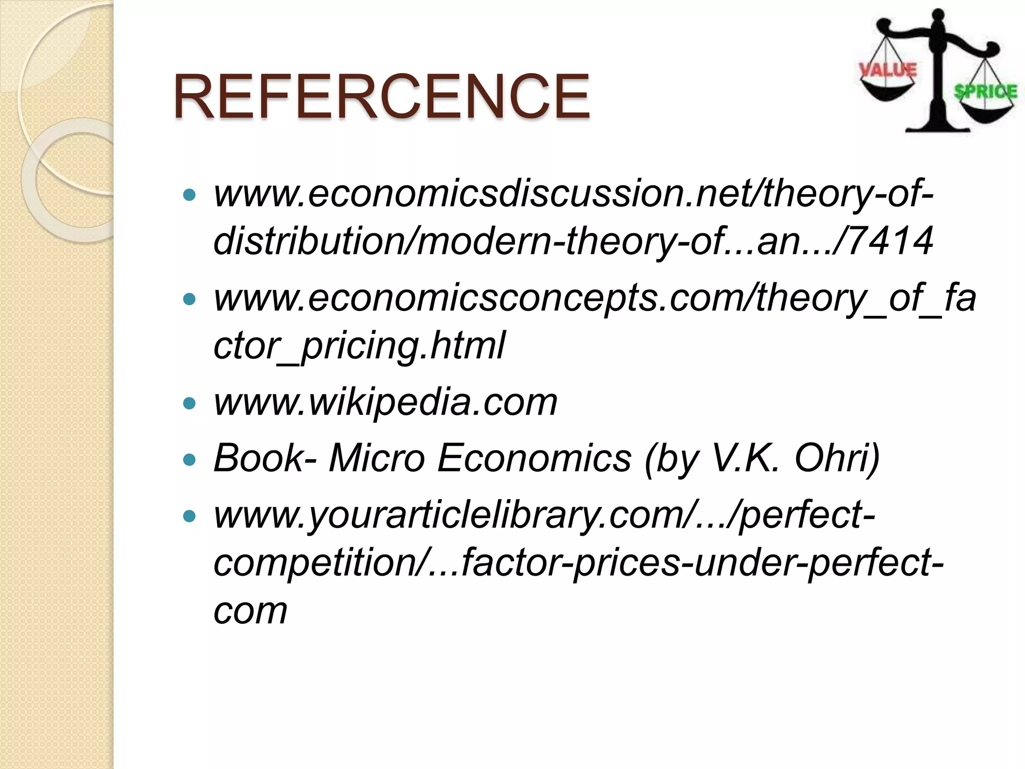 REFERCENCE
 www.economicsdiscussion.net/theory-of-
distribution/modern-theory-of...an.../7414
 www.economicsconcepts.com/theory_of_fa
ctor_pricing.html
 www.wikipedia.com
 Book- Micro Economics (by V.K. Ohri)
 www.yourarticlelibrary.com/.../perfect-
competition/...factor-prices-under-perfect-
com
 