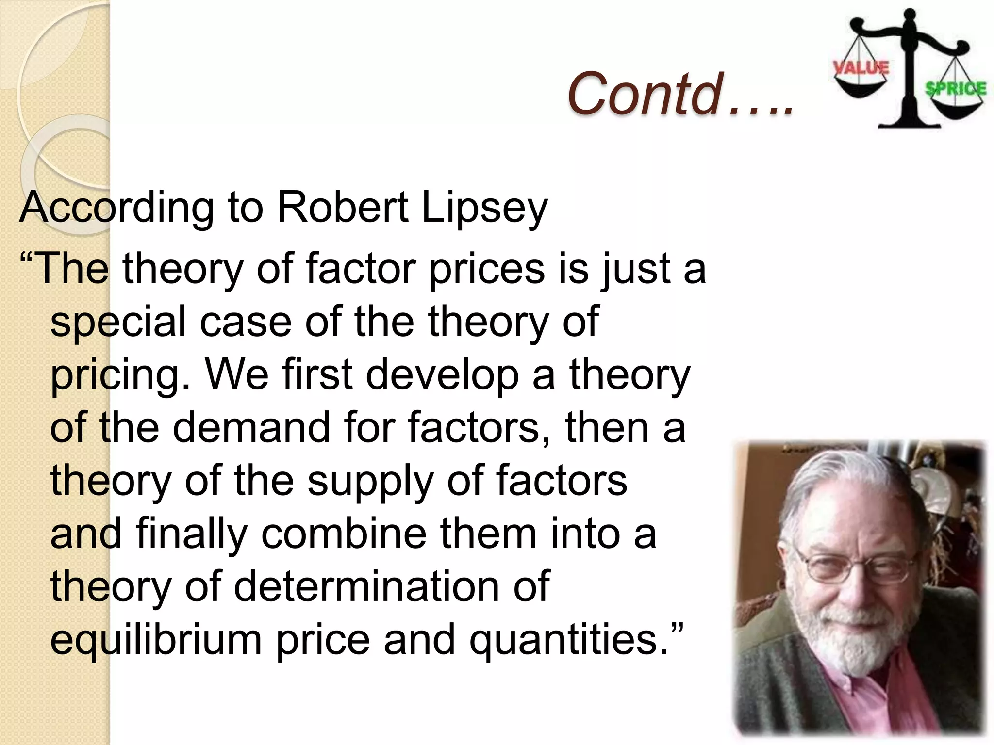 Contd….
According to Robert Lipsey
“The theory of factor prices is just a
special case of the theory of
pricing. We first develop a theory
of the demand for factors, then a
theory of the supply of factors
and finally combine them into a
theory of determination of
equilibrium price and quantities.”
 