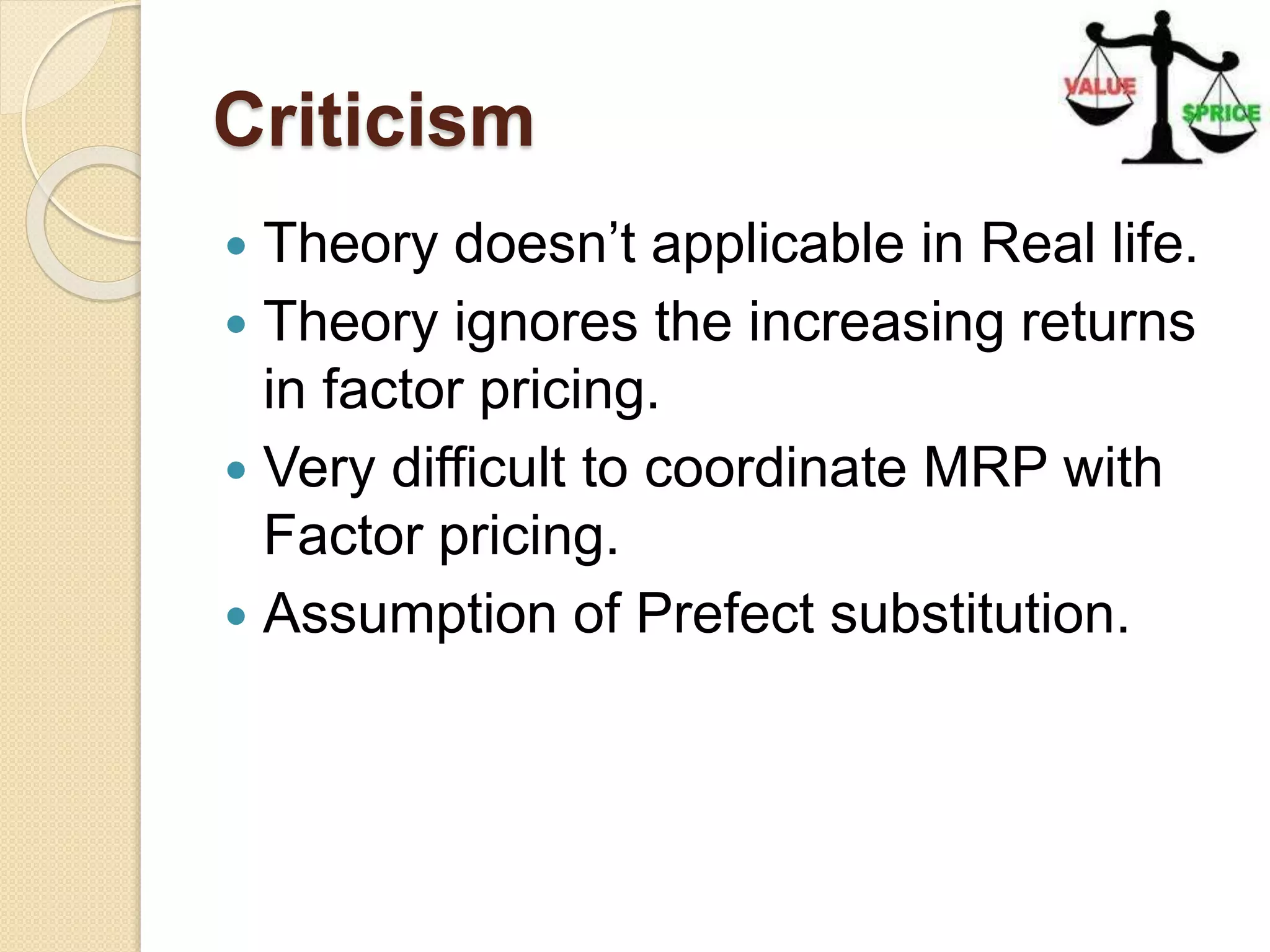 Criticism
 Theory doesn’t applicable in Real life.
 Theory ignores the increasing returns
in factor pricing.
 Very difficult to coordinate MRP with
Factor pricing.
 Assumption of Prefect substitution.
 