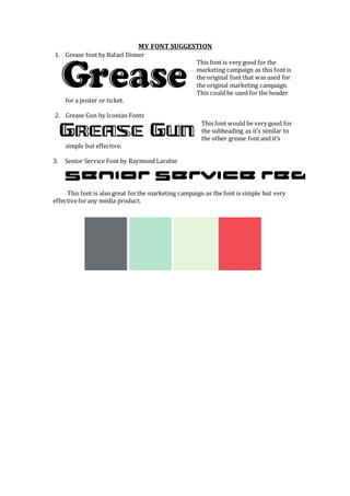 MY FONT SUGGESTION
1. Grease font by Rafael Dinner
This font is very good for the
marketing campaign as this font is
the original font that was used for
the original marketing campaign.
This could be used for the header
for a poster or ticket.
2. Grease Gun by Iconian Fonts
This font would be very good for
the subheading as it’s similar to
the other grease font and it’s
simple but effective.
3. Senior Service Font by Raymond Larabie
This font is also great forthe marketing campaign as the font is simple but very
effectiveforany media product.
 