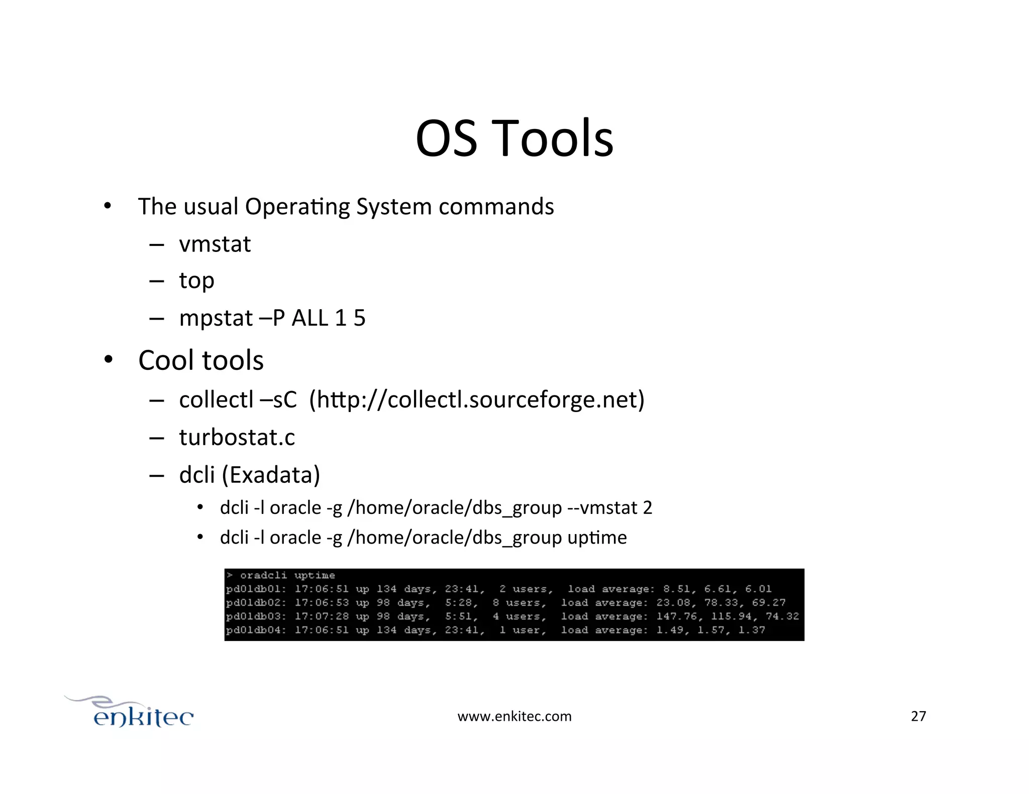OS	
  Tools	
  
•  The	
  usual	
  OperaOng	
  System	
  commands	
  
–  vmstat	
  
–  top	
  
–  mpstat	
  –P	
  ALL	
  1	
  5	
  
•  Cool	
  tools	
  	
  
–  collectl	
  –sC	
  	
  (hPp://collectl.sourceforge.net)	
  
–  turbostat.c	
  
–  dcli	
  (Exadata)	
  
•  dcli	
  -­‐l	
  oracle	
  -­‐g	
  /home/oracle/dbs_group	
  -­‐-­‐vmstat	
  2	
  
•  dcli	
  -­‐l	
  oracle	
  -­‐g	
  /home/oracle/dbs_group	
  upOme	
  
www.enkitec.com	
   27	
  
 