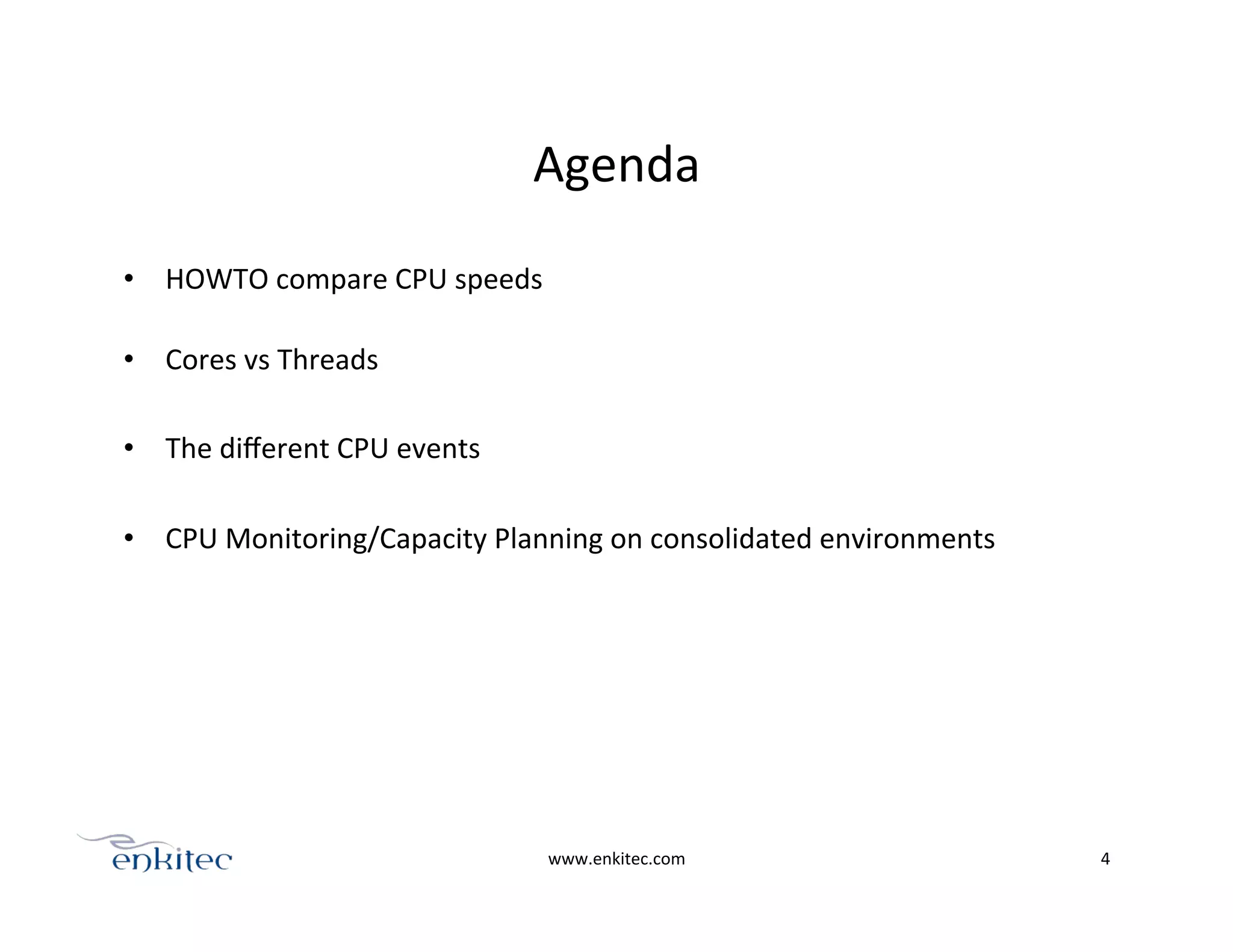 Agenda	
  
•  HOWTO	
  compare	
  CPU	
  speeds	
  
	
  
•  Cores	
  vs	
  Threads	
  
•  The	
  diﬀerent	
  CPU	
  events	
  
•  CPU	
  Monitoring/Capacity	
  Planning	
  on	
  consolidated	
  environments	
  
	
  
	
  
www.enkitec.com	
   4	
  
 
