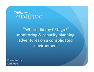 “Where	
  did	
  my	
  CPU	
  go?”	
  
monitoring	
  &	
  capacity	
  planning	
  
adventures	
  on	
  a	
  consolidated	
  
environment	
  
Presented	
  by:	
  	
  
Karl	
  Arao	
  
1
 