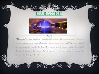 KARAOKE
"Karaoke" es una canción y sencillo del músico de rock argentino Gustavo
Cerati lanzada en su tercer álbum de solista Siempre es hoy en 2002, como pista 8
y como segundo sencillo del disco. Fue escrita por el mismo músico. Es una de
las canciones más destacadas del disco, y fue constantemente tocada en los
conciertos de la gira del álbum.
 