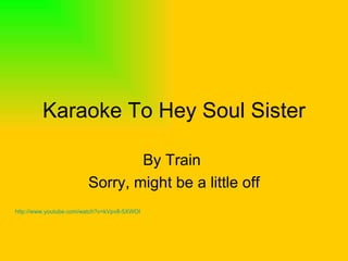 Karaoke To Hey Soul Sister By Train  Sorry, might be a little off http://www.youtube.com/watch?v=kVpv8-5XWOI   