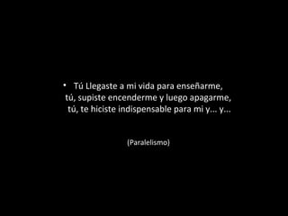 • Tú Llegaste a mi vida para enseñarme,
tú, supiste encenderme y luego apagarme,
tú, te hiciste indispensable para mi y... y...
(Paralelismo)

 