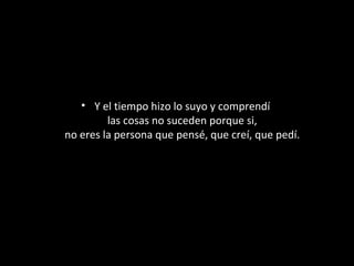 • Y el tiempo hizo lo suyo y comprendí
las cosas no suceden porque si,
no eres la persona que pensé, que creí, que pedí.

 