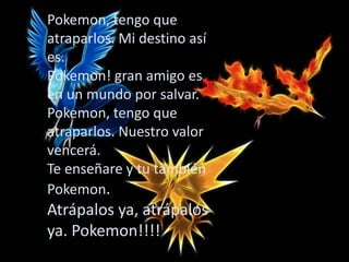 Pokemon, tengo que
atraparlos. Mi destino así
es.
Pokemon! gran amigo es
en un mundo por salvar.
Pokemon, tengo que
atraparlos. Nuestro valor
vencerá.
Te enseñare y tu también
Pokemon.
Atrápalos ya, atrápalos
ya. Pokemon!!!!
 