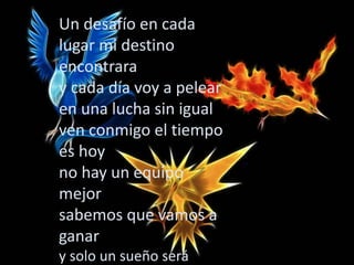 Un desafío en cada
lugar mi destino
encontrara
y cada día voy a pelear
en una lucha sin igual
ven conmigo el tiempo
es hoy
no hay un equipo
mejor
sabemos que vamos a
ganar
y solo un sueño será.
 
