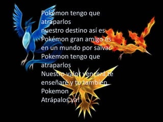 Pokémon tengo que
atraparlos
nuestro destino así es
Pokémon gran amigo es
en un mundo por salvar
Pokemon tengo que
atraparlos
Nuestro valor vencerá te
enseñaré y tu tambíen
Pokemon
Atrápalos ya!
 