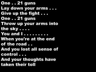 One . . 21 guns 
Lay down your arms . . . 
Give up the fight . . . 
One . . 21 guns 
Throw up your arms into 
the sky . . . . 
You and I . . . . . . . . . 
When you're at the end 
of the road . . 
And you lost all sense of 
control . . . 
And your thoughts have 
taken their toll 
 