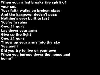 When your mind breaks the spirit of 
your soul 
Your faith walks on broken glass 
And the hangover doesn't pass 
Nothing's ever built to last 
You're in ruins 
One, 21 guns 
Lay down your arms 
Give up the fight 
One, 21 guns 
Throw up your arms into the sky 
You and I 
Did you try to live on your own 
When you burned down the house and 
home? 
 