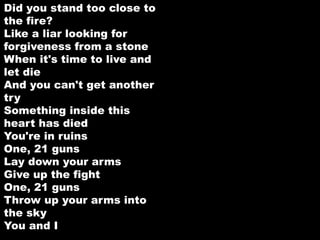 Did you stand too close to 
the fire? 
Like a liar looking for 
forgiveness from a stone 
When it's time to live and 
let die 
And you can't get another 
try 
Something inside this 
heart has died 
You're in ruins 
One, 21 guns 
Lay down your arms 
Give up the fight 
One, 21 guns 
Throw up your arms into 
the sky 
You and I 
 