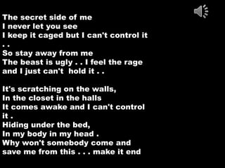 The secret side of me 
I never let you see 
I keep it caged but I can't control it 
. . 
So stay away from me 
The beast is ugly . . I feel the rage 
and I just can't hold it . . 
It's scratching on the walls, 
In the closet in the halls 
It comes awake and I can't control 
it . 
Hiding under the bed, 
In my body in my head . 
Why won't somebody come and 
save me from this . . . make it end 
 
