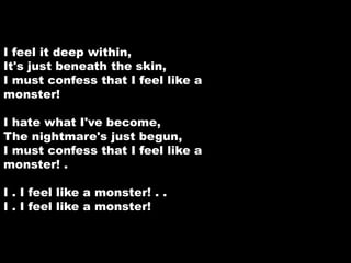 I feel it deep within, 
It's just beneath the skin, 
I must confess that I feel like a 
monster! 
I hate what I've become, 
The nightmare's just begun, 
I must confess that I feel like a 
monster! . 
I . I feel like a monster! . . 
I . I feel like a monster! 
 
