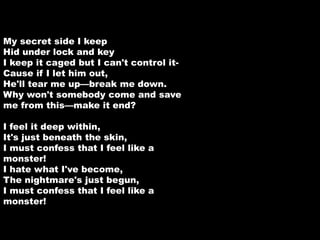 My secret side I keep 
Hid under lock and key 
I keep it caged but I can't control it- 
Cause if I let him out, 
He'll tear me up—break me down. 
Why won't somebody come and save 
me from this—make it end? 
I feel it deep within, 
It's just beneath the skin, 
I must confess that I feel like a 
monster! 
I hate what I've become, 
The nightmare's just begun, 
I must confess that I feel like a 
monster! 
 