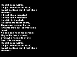 I feel it deep within, 
It's just beneath the skin, 
I must confess that I feel like a 
monster! 
I, I feel like a monster! 
I, I feel like a monster! 
Its hidin in the dark, 
Its teeth are razor sharp, 
There's no escape for me 
It wants my soul—it wants my 
heart 
No one can hear me scream, 
Maybe its just a dream, 
Or maybe its inside of me 
Stop this monster! 
I feel it deep within, 
It's just beneath the skin, 
I must confess that I feel like a 
monster! 
 