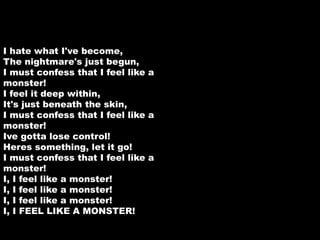 I hate what I've become, 
The nightmare's just begun, 
I must confess that I feel like a 
monster! 
I feel it deep within, 
It's just beneath the skin, 
I must confess that I feel like a 
monster! 
Ive gotta lose control! 
Heres something, let it go! 
I must confess that I feel like a 
monster! 
I, I feel like a monster! 
I, I feel like a monster! 
I, I feel like a monster! 
I, I FEEL LIKE A MONSTER! 
 
