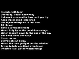 It starts with [one] 
One thing, I don't know why 
It doesn't even matter how hard you try 
Keep that in mind i designed 
this rhyme to explain in due time 
All I know 
Time is a valuable thing 
Watch it fly by as the pendulum swings 
Watch it count down to the end of the day 
The clock ticks life away 
It's so unreal 
Didn't look out below 
Watch the time go right out the window 
Trying to hold on, didn't even know 
I wasted it all just to watch you go 
 