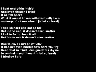 I kept everythin inside 
And even though I tried 
It all fell apart 
What it meant to me will eventually be a 
memory of a time when i [tried so hard] 
Tried so hard and got so far 
But in the end, it doesn't even matter 
I had to fall to lose it all 
But in the end it doesn't even matter 
One thing, I don't know why 
It doesn't even matter how hard you try 
Keep that in mind i designed this rhyme 
to remind myself how (I tried so hard) 
I tried so hard 
 