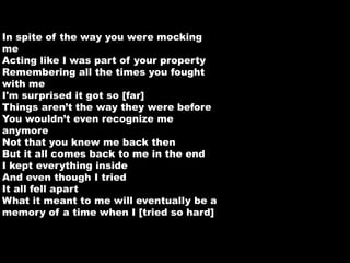 In spite of the way you were mocking 
me 
Acting like I was part of your property 
Remembering all the times you fought 
with me 
I'm surprised it got so [far] 
Things aren’t the way they were before 
You wouldn’t even recognize me 
anymore 
Not that you knew me back then 
But it all comes back to me in the end 
I kept everything inside 
And even though I tried 
It all fell apart 
What it meant to me will eventually be a 
memory of a time when I [tried so hard] 
 
