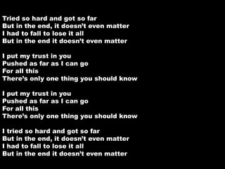 Tried so hard and got so far 
But in the end, it doesn’t even matter 
I had to fall to lose it all 
But in the end it doesn’t even matter 
I put my trust in you 
Pushed as far as I can go 
For all this 
There’s only one thing you should know 
I put my trust in you 
Pushed as far as I can go 
For all this 
There’s only one thing you should know 
I tried so hard and got so far 
But in the end, it doesn’t even matter 
I had to fall to lose it all 
But in the end it doesn’t even matter 
 