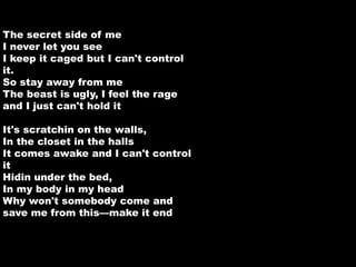 The secret side of me 
I never let you see 
I keep it caged but I can't control 
it. 
So stay away from me 
The beast is ugly, I feel the rage 
and I just can't hold it 
It's scratchin on the walls, 
In the closet in the halls 
It comes awake and I can't control 
it 
Hidin under the bed, 
In my body in my head 
Why won't somebody come and 
save me from this—make it end 
 