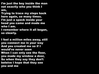I’m just the boy inside the man 
not exactly who you think I 
am, 
Trying to trace my steps back 
here again, so many times. 
I’m just a speck inside your 
head you came and made me 
who I am. 
I remember where it all began, 
so clearly. 
I feel a million miles away, still 
you connect me in your way 
And you created me so if I 
would’ve never seen 
When I can only see the floor, 
you made my window a door, 
So when they say they don’t 
beleive I hope that they see 
you and me 
 