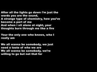 After all the lights go down i’m just the 
words you are the sound, 
A strange type of chemistry, how you’ve 
become a part of me 
And when i sit alone at night, your 
thoughts burn through me like a fire 
Your the only one who knows, who I 
really am 
We all wanna be somebody, we just 
need a taste of who we are 
We all wanna be somebody, we’re 
willing to go but not that far 
 