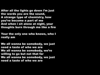 After all the lights go down i’m just 
the words you are the sound, 
A strange type of chemistry, how 
you’ve become a part of me 
And when i sit alone at night, your 
thoughts burn through me like a fire 
Your the only one who knows, who I 
really am 
We all wanna be somebody, we just 
need a taste of who we are 
We all wanna be somebody, we’re 
willing to go but not that far 
We all wanna be somebody, we just 
need a taste of who we are 
 