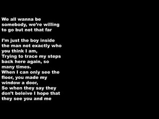 We all wanna be 
somebody, we’re willing 
to go but not that far 
I’m just the boy inside 
the man not exactly who 
you think I am, 
Trying to trace my steps 
back here again, so 
many times. 
When I can only see the 
floor, you made my 
window a door, 
So when they say they 
don’t beleive I hope that 
they see you and me 
