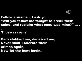 Fellow armsmen, I ask you, 
"Will you follow me tonight to break their 
spine, and reclaim what once was mine?" … . 
. 
Those cravens. 
Backstabbed me, deceived me, 
Never shall I tolerate their 
crimes again, 
Now let the hunt begin. 
 